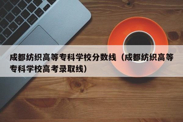 成都紡織高等?？茖W校分數線（成都紡織高等?？茖W校高考錄取線）