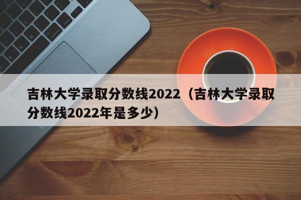 吉林大學錄取分數線2022（吉林大學錄取分數線2022年是多少）