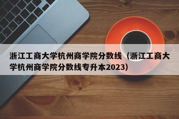 浙江工商大學杭州商學院分數線（浙江工商大學杭州商學院分數線專升本2023）