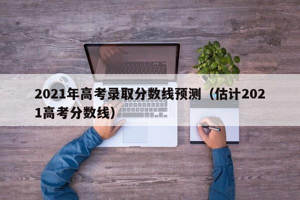 2021年高考錄取分數線預測（估計2021高考分數線）