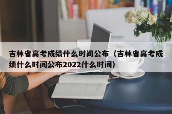 吉林省高考成績什么時間公布（吉林省高考成績什么時間公布2022什么時間）