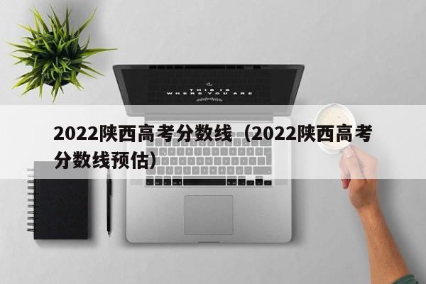 2022陜西高考分數線（2022陜西高考分數線預估）