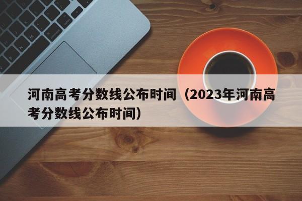 河南高考分數線(xiàn)公布時(shí)間（2023年河南高考分數線(xiàn)公布時(shí)間）