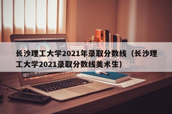 長(cháng)沙理工大學(xué)2021年錄取分數線(xiàn)（長(cháng)沙理工大學(xué)2021錄取分數線(xiàn)美術(shù)生）