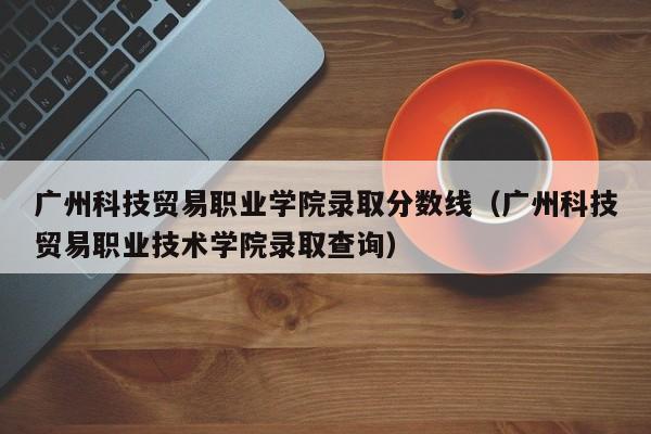 廣州科技貿易職業學院錄取分數線（廣州科技貿易職業技術學院錄取查詢）