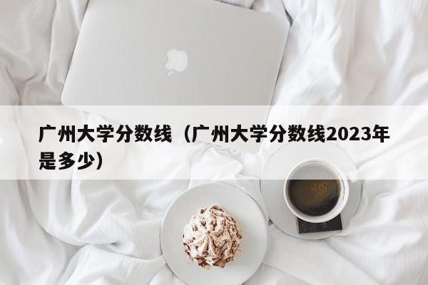 廣州大學分數線（廣州大學分數線2023年是多少）
