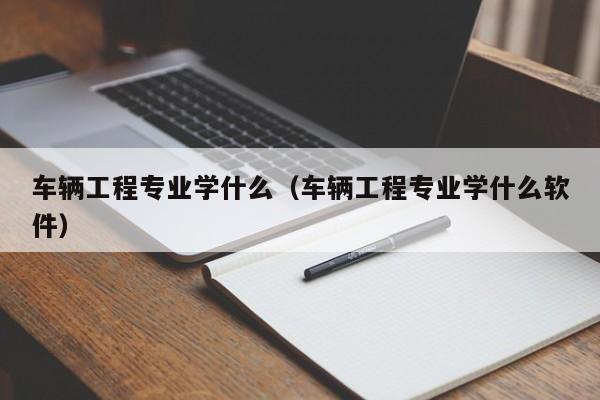 車輛工程專業學什么（車輛工程專業學什么軟件）