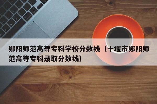 鄖陽師范高等?？茖W校分數線（十堰市鄖陽師范高等?？其浫》謹稻€）