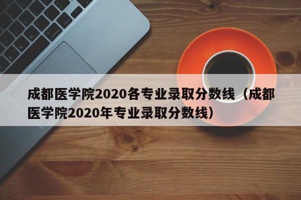 成都醫學院2020各專業錄取分數線（成都醫學院2020年專業錄取分數線）