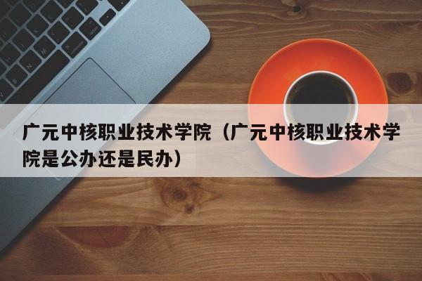 廣元中核職業技術學院（廣元中核職業技術學院是公辦還是民辦）
