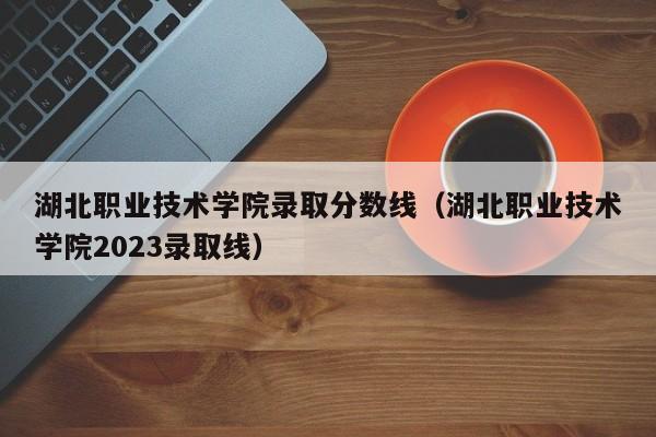 湖北職業技術學院錄取分數線（湖北職業技術學院2023錄取線）