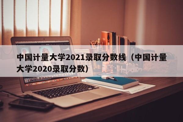 中國計量大學2021錄取分數線（中國計量大學2020錄取分數）