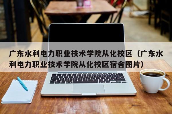 廣東水利電力職業(yè)技術(shù)學(xué)院從化校區（廣東水利電力職業(yè)技術(shù)學(xué)院從化校區宿舍圖片）