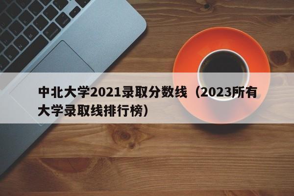 中北大學2021錄取分數線（2023所有大學錄取線排行榜）