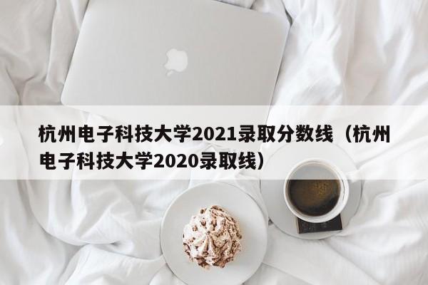 杭州電子科技大學2021錄取分數線（杭州電子科技大學2020錄取線）
