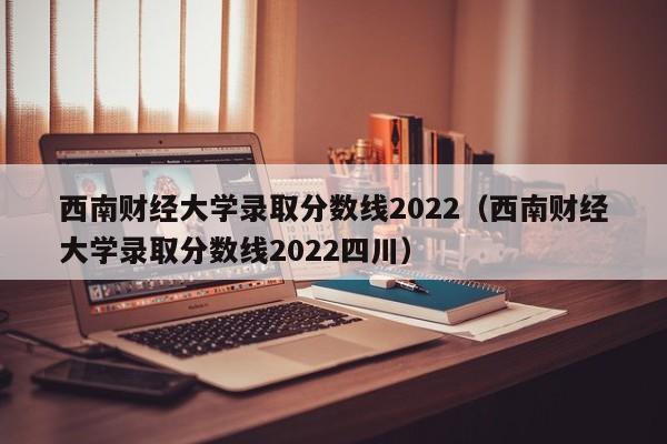 西南財經大學錄取分數線2022（西南財經大學錄取分數線2022四川）