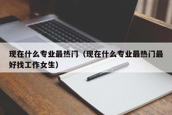 現在什么專(zhuān)業(yè)最熱門(mén)（現在什么專(zhuān)業(yè)最熱門(mén)最好找工作女生）