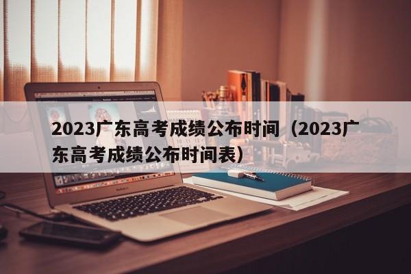 2023廣東高考成績(jì)公布時(shí)間（2023廣東高考成績(jì)公布時(shí)間表）