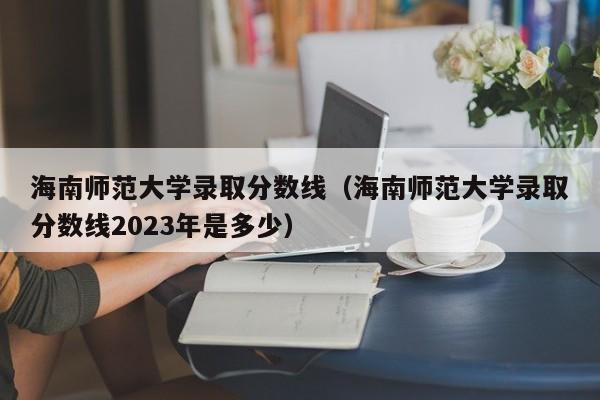 海南師范大學(xué)錄取分數線(xiàn)（海南師范大學(xué)錄取分數線(xiàn)2023年是多少）