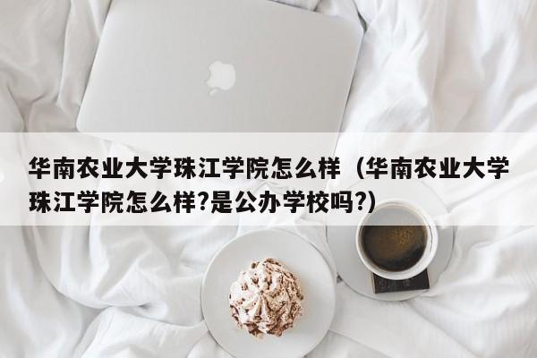 華南農業大學珠江學院怎么樣（華南農業大學珠江學院怎么樣?是公辦學校嗎?）