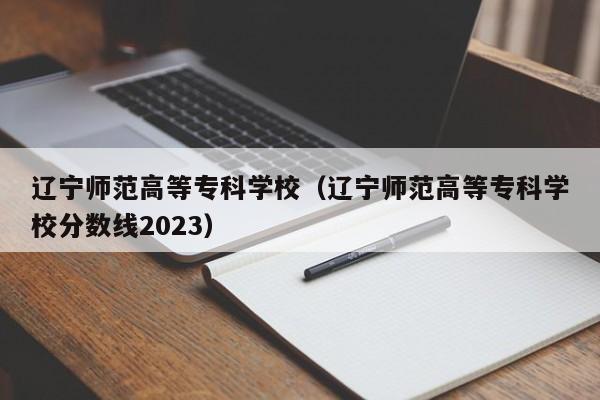 遼寧師范高等專(zhuān)科學(xué)校（遼寧師范高等專(zhuān)科學(xué)校分數線(xiàn)2023）