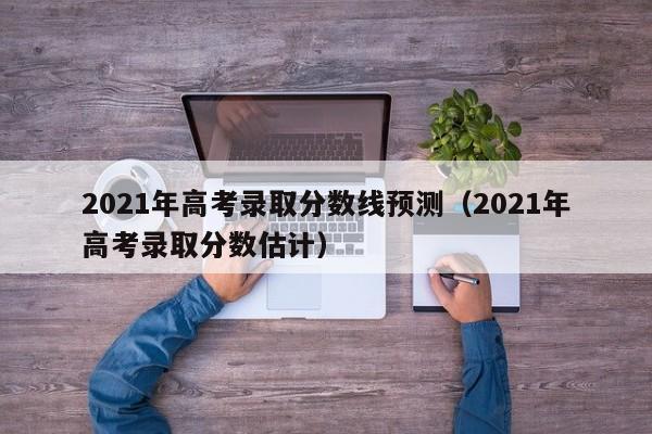 2021年高考錄取分數線預測（2021年高考錄取分數估計）