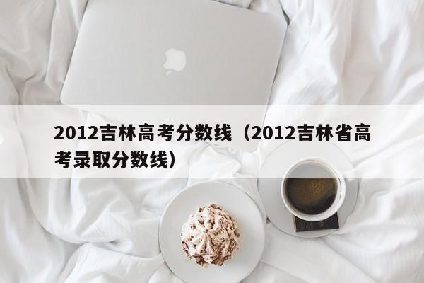 2012吉林高考分數線(xiàn)（2012吉林省高考錄取分數線(xiàn)）