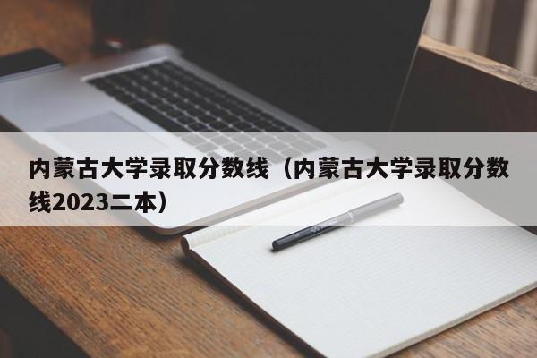 內蒙古大學(xué)錄取分數線(xiàn)（內蒙古大學(xué)錄取分數線(xiàn)2023二本）