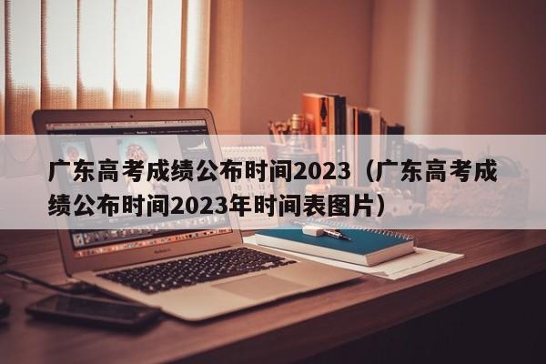 廣東高考成績(jì)公布時(shí)間2023（廣東高考成績(jì)公布時(shí)間2023年時(shí)間表圖片）