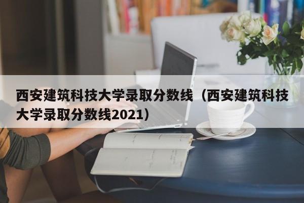 西安建筑科技大學(xué)錄取分數線(xiàn)（西安建筑科技大學(xué)錄取分數線(xiàn)2021）