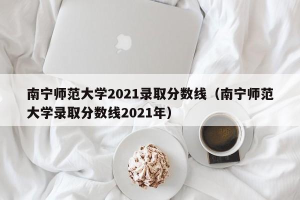 南寧師范大學(xué)2021錄取分數線(xiàn)（南寧師范大學(xué)錄取分數線(xiàn)2021年）