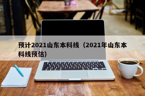 預計2021山東本科線(xiàn)（2021年山東本科線(xiàn)預估）