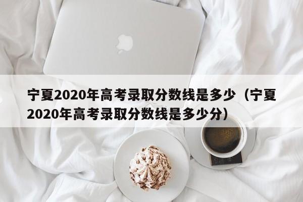 寧夏2020年高考錄取分數線(xiàn)是多少（寧夏2020年高考錄取分數線(xiàn)是多少分）