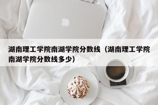 湖南理工學(xué)院南湖學(xué)院分數線(xiàn)（湖南理工學(xué)院南湖學(xué)院分數線(xiàn)多少）