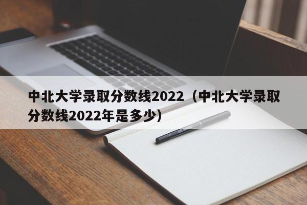 中北大學(xué)錄取分數線(xiàn)2022（中北大學(xué)錄取分數線(xiàn)2022年是多少）