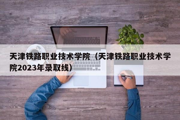 天津鐵路職業(yè)技術(shù)學(xué)院（天津鐵路職業(yè)技術(shù)學(xué)院2023年錄取線(xiàn)）