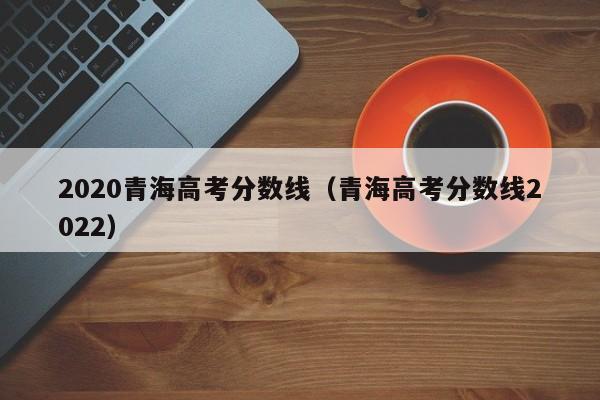 2020青海高考分數線(xiàn)（青海高考分數線(xiàn)2022）