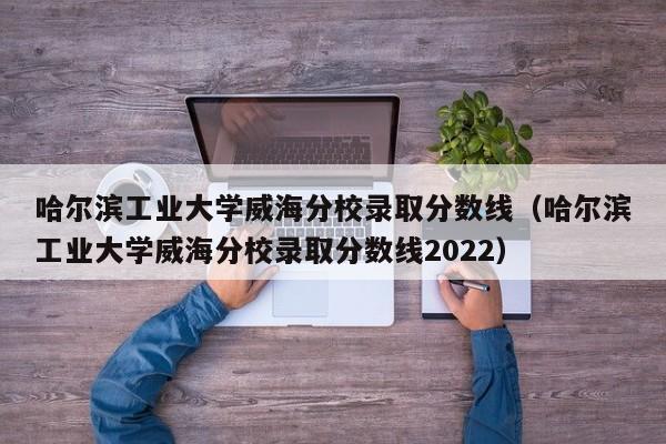 哈爾濱工業(yè)大學(xué)威海分校錄取分數線(xiàn)（哈爾濱工業(yè)大學(xué)威海分校錄取分數線(xiàn)2022）