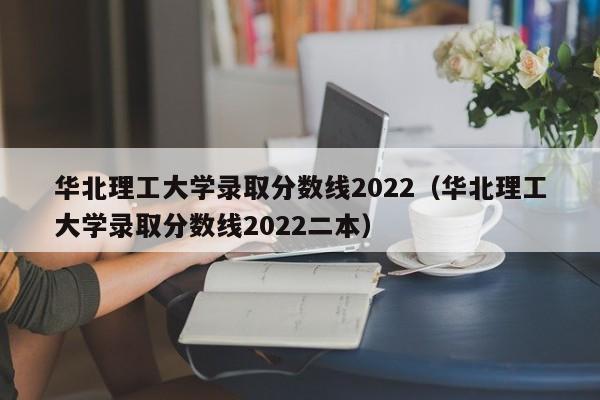 華北理工大學(xué)錄取分數線(xiàn)2022（華北理工大學(xué)錄取分數線(xiàn)2022二本）