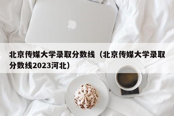 北京傳媒大學錄取分數線（北京傳媒大學錄取分數線2023河北）