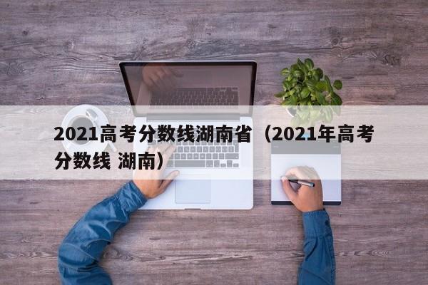 2021高考分數線(xiàn)湖南?。?021年高考分數線(xiàn) 湖南）