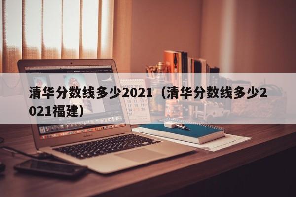 清華分數線(xiàn)多少2021（清華分數線(xiàn)多少2021福建）