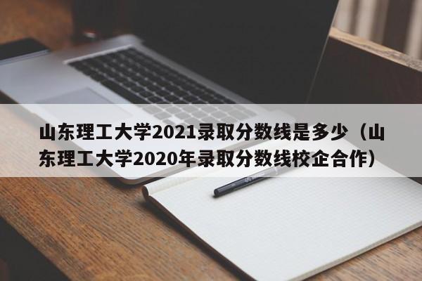 山東理工大學(xué)2021錄取分數線(xiàn)是多少（山東理工大學(xué)2020年錄取分數線(xiàn)校企合作）
