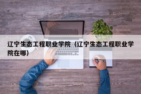 遼寧生態(tài)工程職業(yè)學(xué)院（遼寧生態(tài)工程職業(yè)學(xué)院在哪）