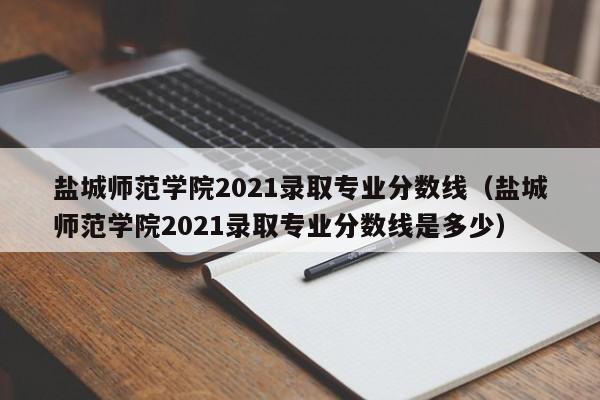 鹽城師范學院2021錄取專業分數線（鹽城師范學院2021錄取專業分數線是多少）