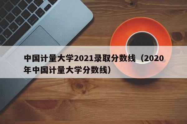 中國計量大學2021錄取分數線（2020年中國計量大學分數線）