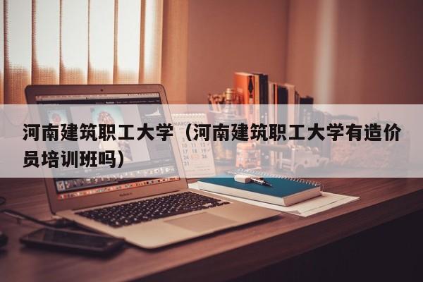 河南建筑職工大學（河南建筑職工大學有造價員培訓班嗎）