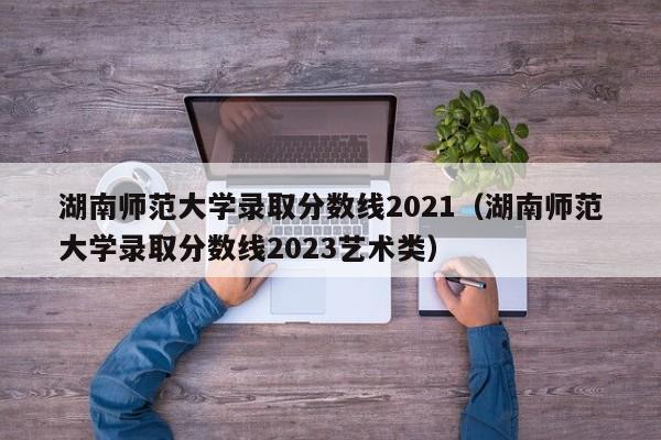 湖南師范大學錄取分數線2021（湖南師范大學錄取分數線2023藝術類）
