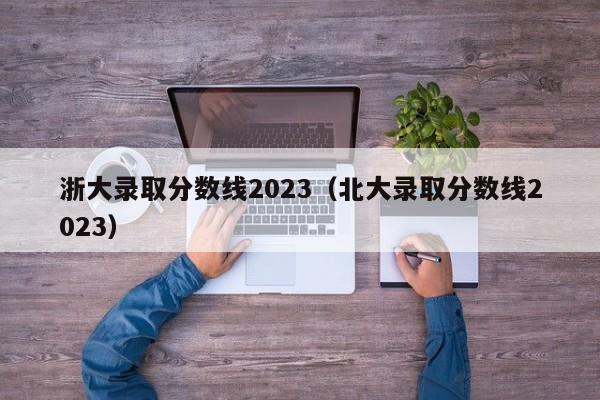 浙大錄取分數線(xiàn)2023（北大錄取分數線(xiàn)2023）