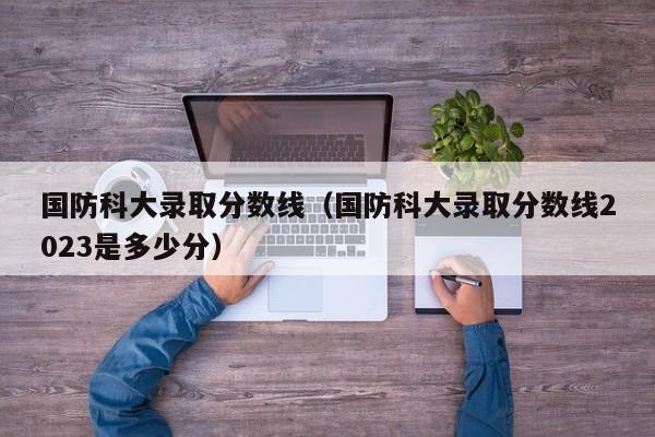 國防科大錄取分數線（國防科大錄取分數線2023是多少分）